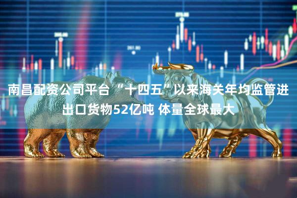 南昌配资公司平台 “十四五”以来海关年均监管进出口货物52亿吨 体量全球最大