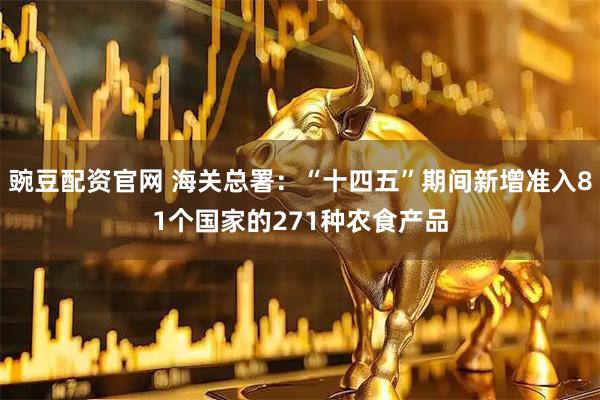 豌豆配资官网 海关总署：“十四五”期间新增准入81个国家的271种农食产品