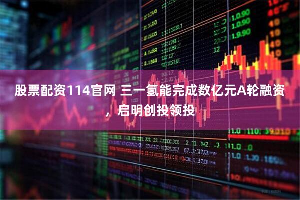 股票配资114官网 三一氢能完成数亿元A轮融资，启明创投领投