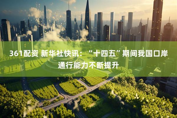 361配资 新华社快讯：“十四五”期间我国口岸通行能力不断提升