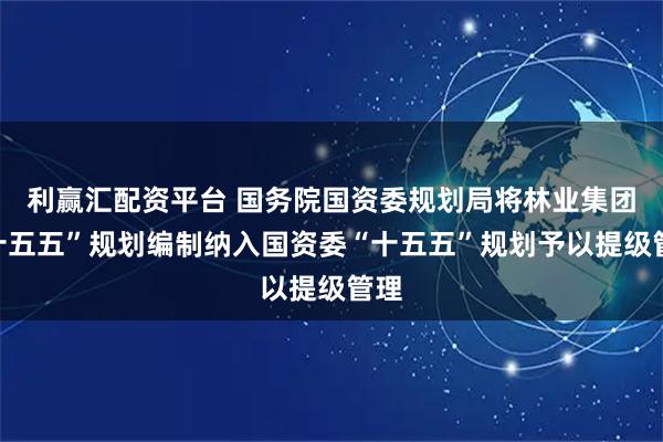 利赢汇配资平台 国务院国资委规划局将林业集团“十五五”规划编制纳入国资委“十五五”规划予以提级管理