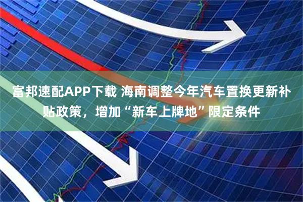 富邦速配APP下载 海南调整今年汽车置换更新补贴政策，增加“新车上牌地”限定条件