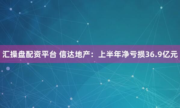 汇操盘配资平台 信达地产：上半年净亏损36.9亿元