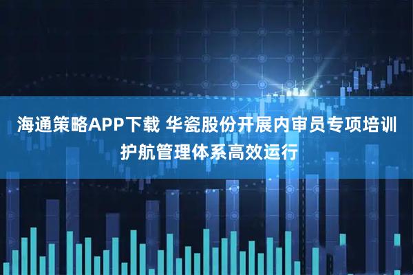 海通策略APP下载 华瓷股份开展内审员专项培训 护航管理体系高效运行