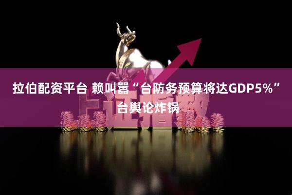 拉伯配资平台 赖叫嚣“台防务预算将达GDP5%” 台舆论炸锅