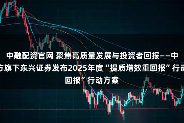中融配资官网 聚焦高质量发展与投资者回报——中国东方旗下东兴证券发布2025年度“提质增效重回报”行动方案