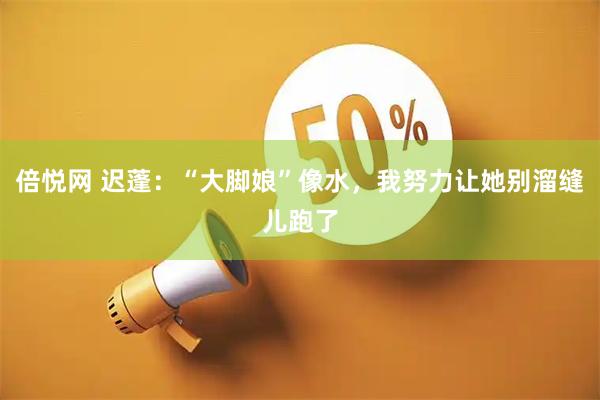 倍悦网 迟蓬：“大脚娘”像水，我努力让她别溜缝儿跑了