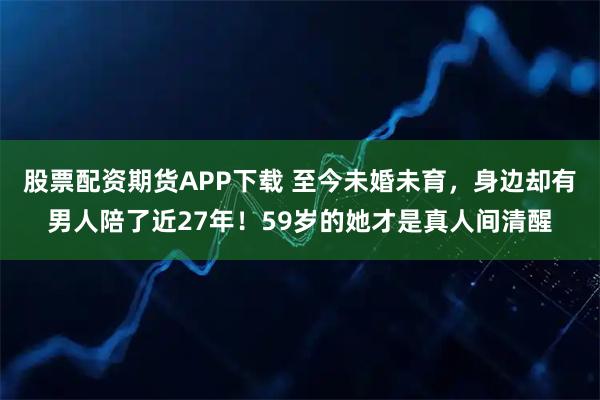 股票配资期货APP下载 至今未婚未育，身边却有男人陪了近27年！59岁的她才是真人间清醒