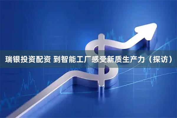 瑞银投资配资 到智能工厂感受新质生产力（探访）