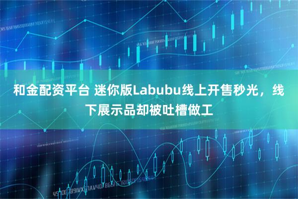 和金配资平台 迷你版Labubu线上开售秒光，线下展示品却被吐槽做工
