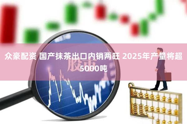 众豪配资 国产抹茶出口内销两旺 2025年产量将超5000吨