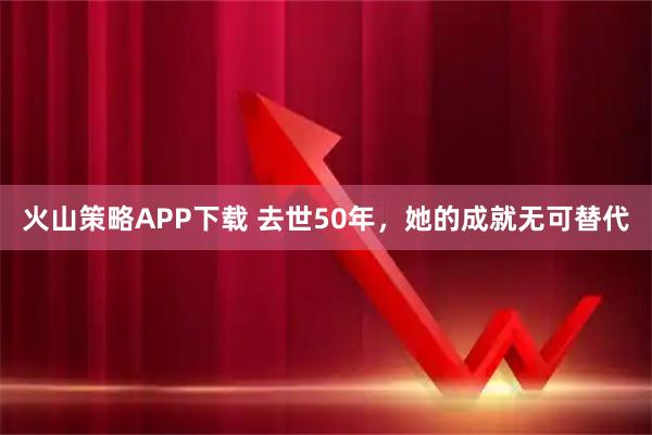 火山策略APP下载 去世50年，她的成就无可替代