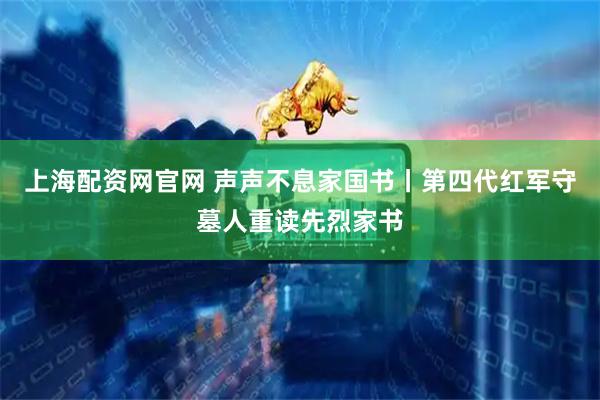 上海配资网官网 声声不息家国书丨第四代红军守墓人重读先烈家书