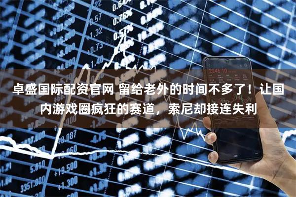 卓盛国际配资官网 留给老外的时间不多了！让国内游戏圈疯狂的赛道，索尼却接连失利