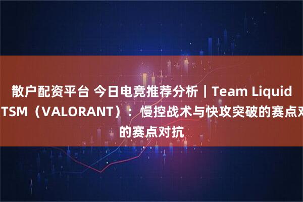 散户配资平台 今日电竞推荐分析｜Team Liquid vs TSM（VALORANT）：慢控战术与快攻突破的赛点对抗