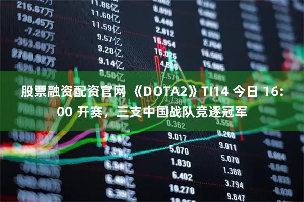 股票融资配资官网 《DOTA2》TI14 今日 16:00 开赛，三支中国战队竞逐冠军