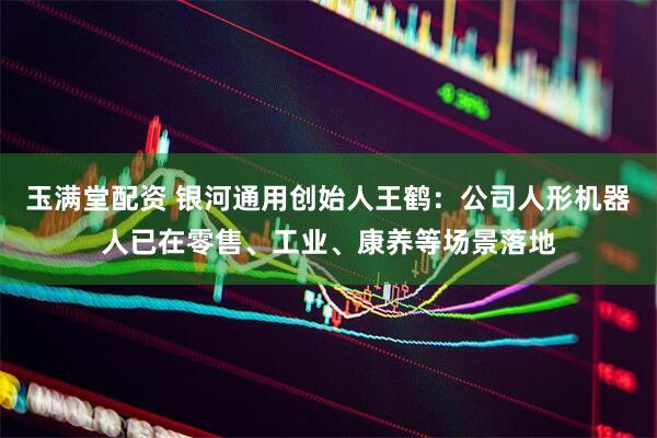 玉满堂配资 银河通用创始人王鹤：公司人形机器人已在零售、工业、康养等场景落地