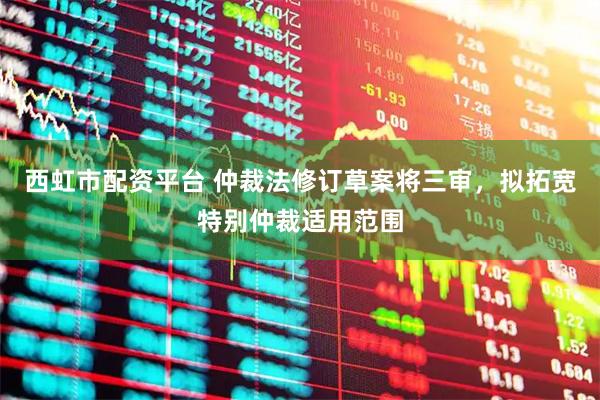 西虹市配资平台 仲裁法修订草案将三审，拟拓宽特别仲裁适用范围