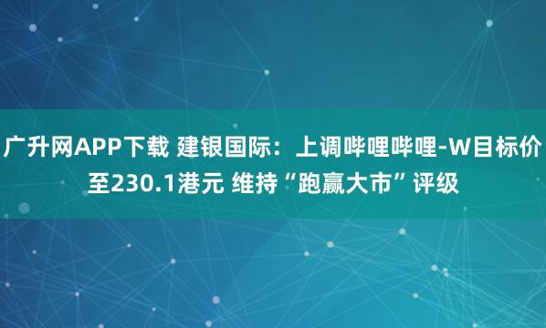 广升网APP下载 建银国际：上调哔哩哔哩-W目标价至230.1港元 维持“跑赢大市”评级