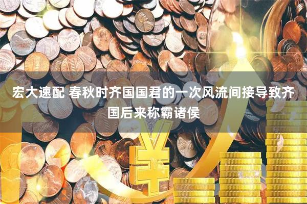 宏大速配 春秋时齐国国君的一次风流间接导致齐国后来称霸诸侯