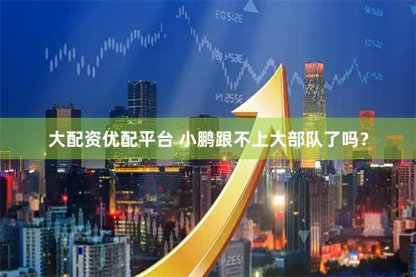 大配资优配平台 小鹏跟不上大部队了吗？